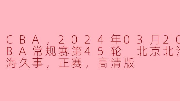 CBA，2024年03月20日 CBA常规赛第45轮 北京北汽vs上海久事，正赛，高清版